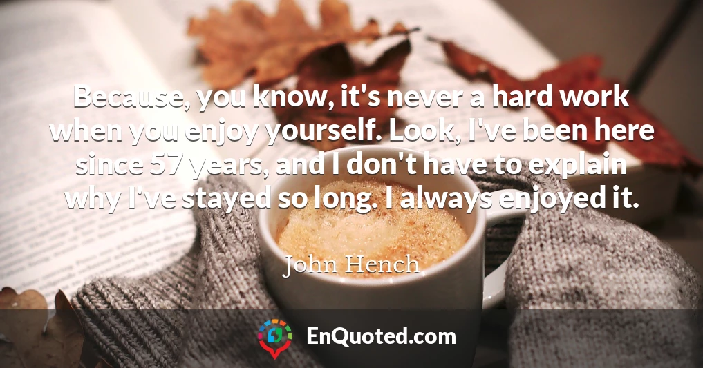 Because, you know, it's never a hard work when you enjoy yourself. Look, I've been here since 57 years, and I don't have to explain why I've stayed so long. I always enjoyed it.