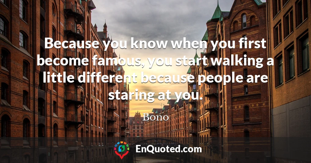 Because you know when you first become famous, you start walking a little different because people are staring at you.