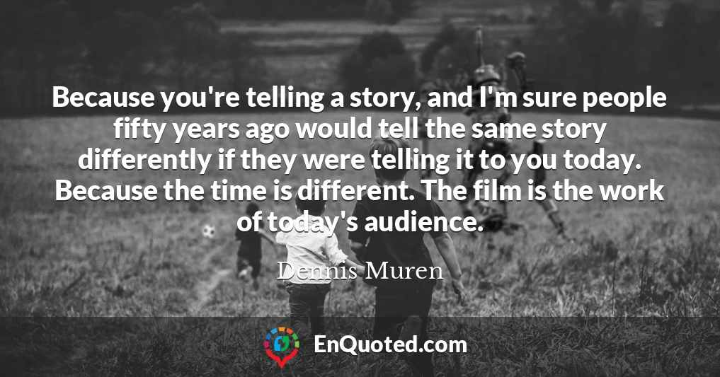 Because you're telling a story, and I'm sure people fifty years ago would tell the same story differently if they were telling it to you today. Because the time is different. The film is the work of today's audience.