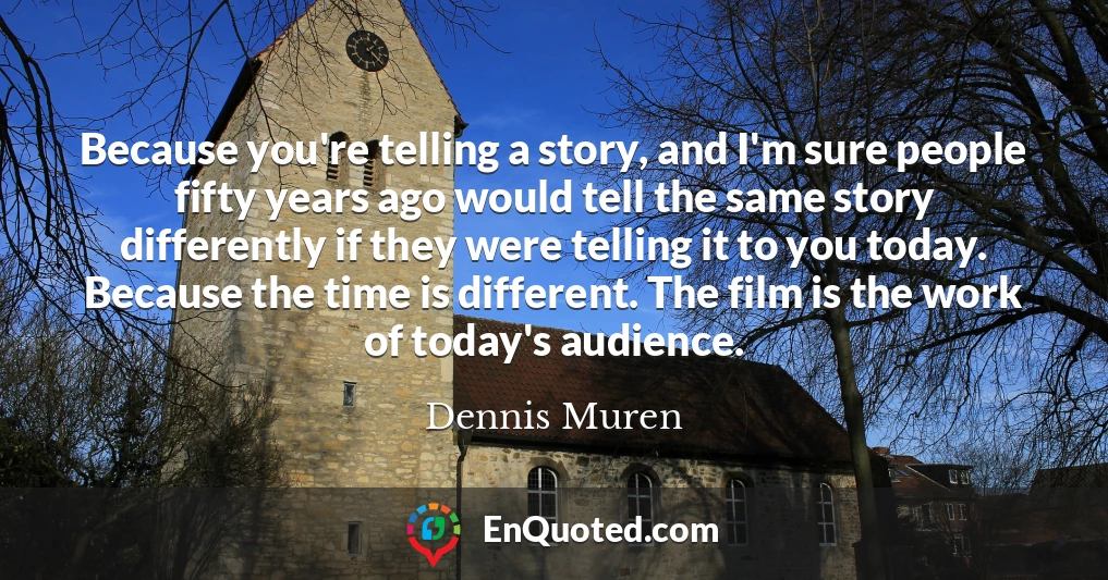 Because you're telling a story, and I'm sure people fifty years ago would tell the same story differently if they were telling it to you today. Because the time is different. The film is the work of today's audience.