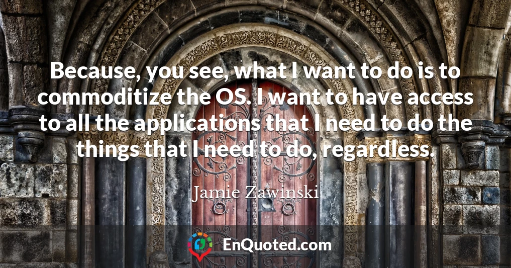 Because, you see, what I want to do is to commoditize the OS. I want to have access to all the applications that I need to do the things that I need to do, regardless.
