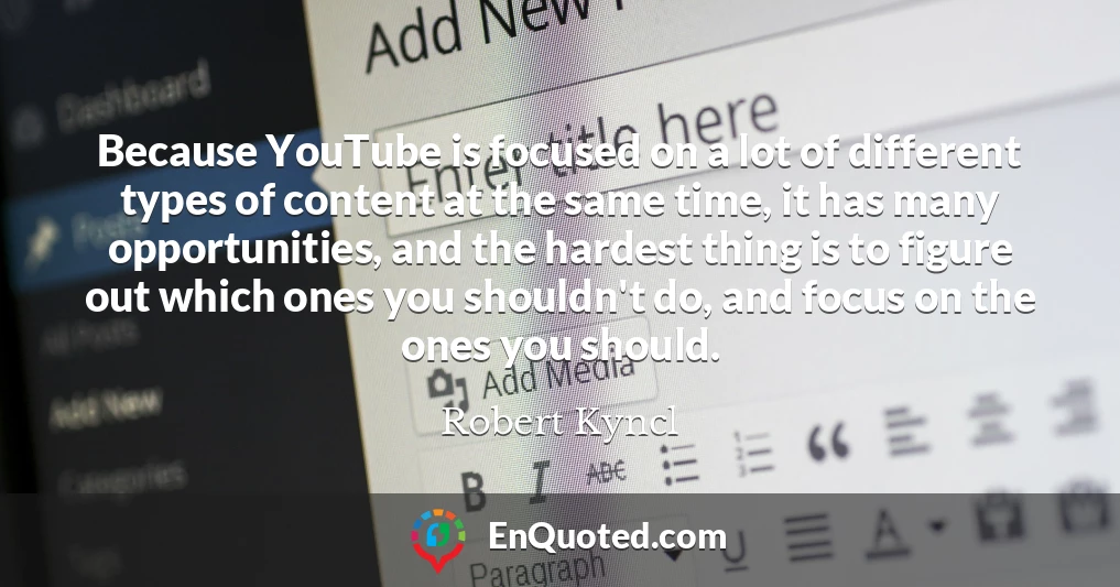 Because YouTube is focused on a lot of different types of content at the same time, it has many opportunities, and the hardest thing is to figure out which ones you shouldn't do, and focus on the ones you should.