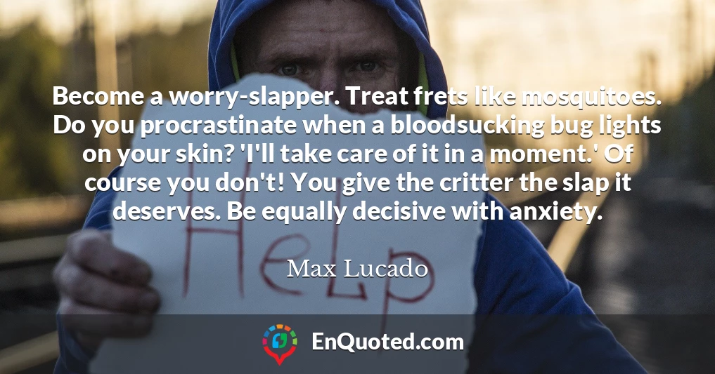 Become a worry-slapper. Treat frets like mosquitoes. Do you procrastinate when a bloodsucking bug lights on your skin? 'I'll take care of it in a moment.' Of course you don't! You give the critter the slap it deserves. Be equally decisive with anxiety.