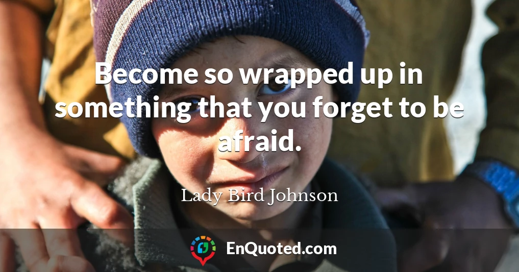 Become so wrapped up in something that you forget to be afraid.