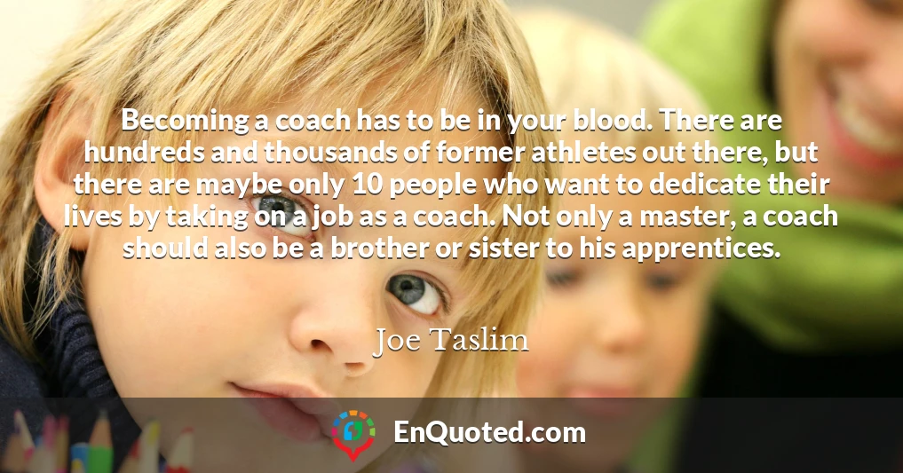 Becoming a coach has to be in your blood. There are hundreds and thousands of former athletes out there, but there are maybe only 10 people who want to dedicate their lives by taking on a job as a coach. Not only a master, a coach should also be a brother or sister to his apprentices.