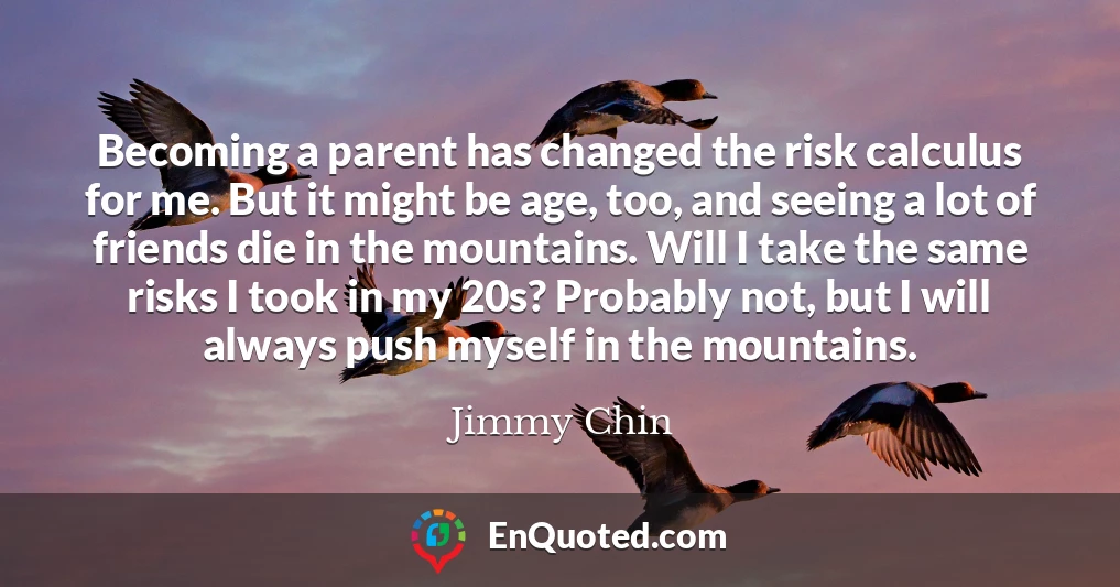Becoming a parent has changed the risk calculus for me. But it might be age, too, and seeing a lot of friends die in the mountains. Will I take the same risks I took in my 20s? Probably not, but I will always push myself in the mountains.
