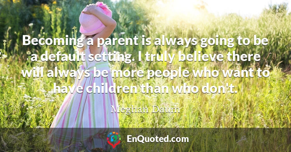 Becoming a parent is always going to be a default setting. I truly believe there will always be more people who want to have children than who don't.
