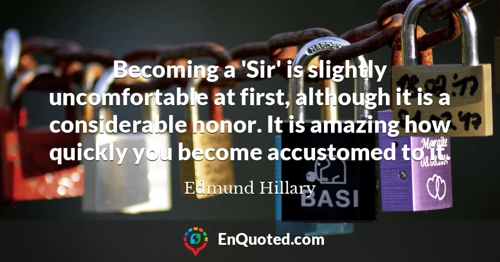 Becoming a 'Sir' is slightly uncomfortable at first, although it is a considerable honor. It is amazing how quickly you become accustomed to it.