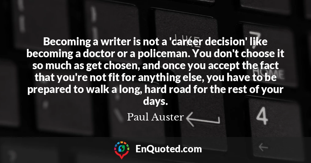 Becoming a writer is not a 'career decision' like becoming a doctor or a policeman. You don't choose it so much as get chosen, and once you accept the fact that you're not fit for anything else, you have to be prepared to walk a long, hard road for the rest of your days.