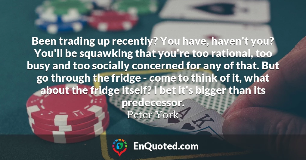 Been trading up recently? You have, haven't you? You'll be squawking that you're too rational, too busy and too socially concerned for any of that. But go through the fridge - come to think of it, what about the fridge itself? I bet it's bigger than its predecessor.