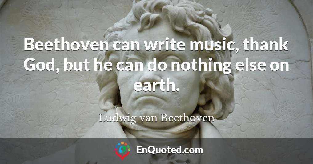 Beethoven can write music, thank God, but he can do nothing else on earth.