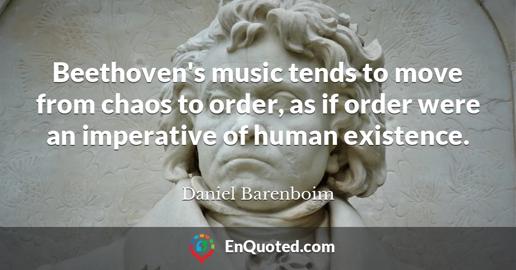 Beethoven's music tends to move from chaos to order, as if order were an imperative of human existence.
