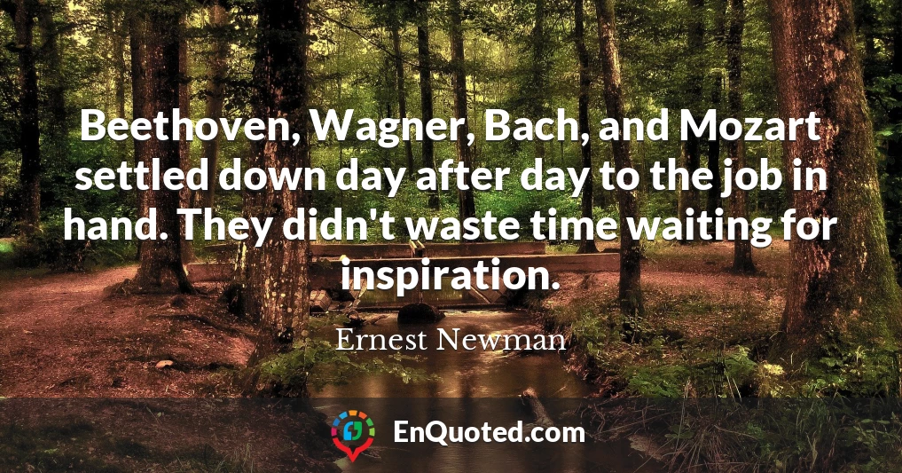 Beethoven, Wagner, Bach, and Mozart settled down day after day to the job in hand. They didn't waste time waiting for inspiration.