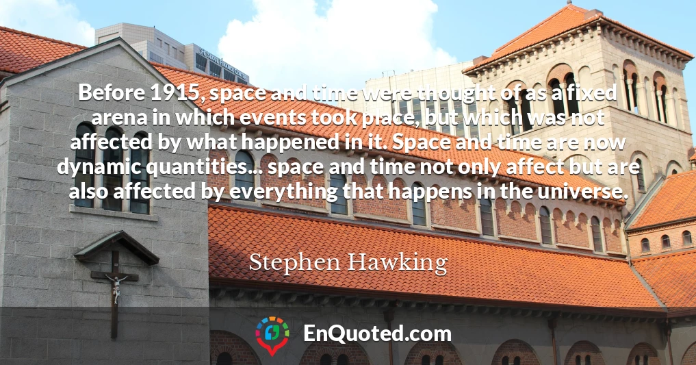 Before 1915, space and time were thought of as a fixed arena in which events took place, but which was not affected by what happened in it. Space and time are now dynamic quantities... space and time not only affect but are also affected by everything that happens in the universe.
