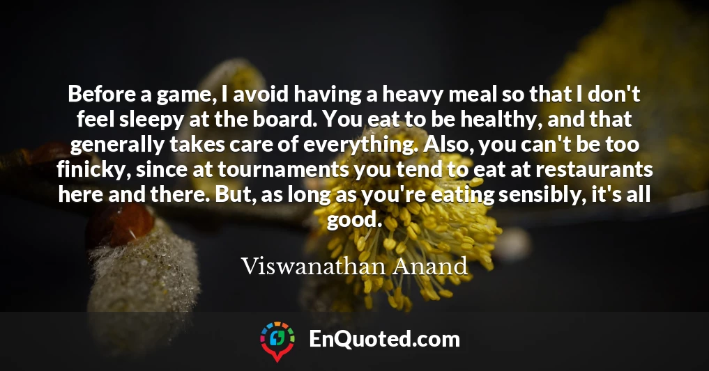 Before a game, I avoid having a heavy meal so that I don't feel sleepy at the board. You eat to be healthy, and that generally takes care of everything. Also, you can't be too finicky, since at tournaments you tend to eat at restaurants here and there. But, as long as you're eating sensibly, it's all good.
