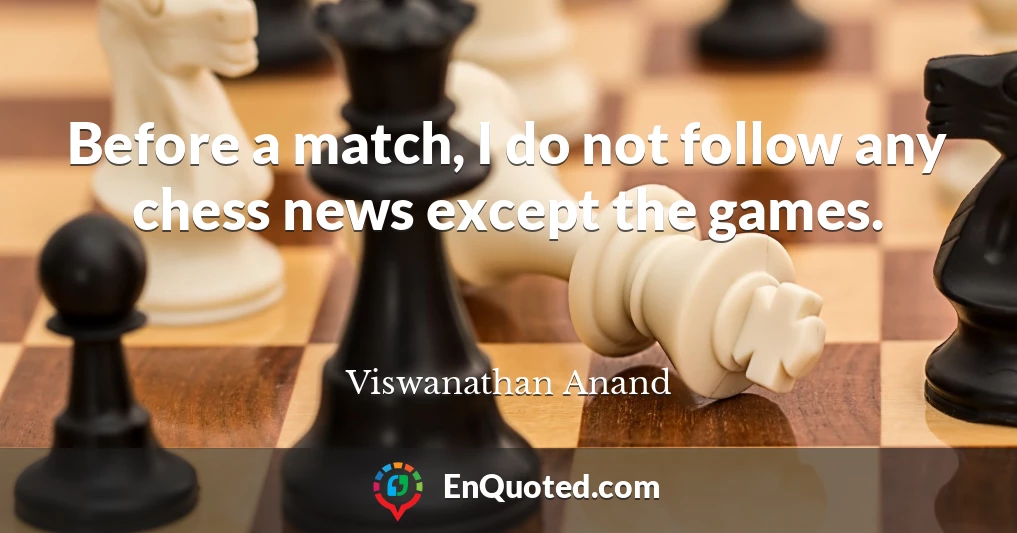 Before a match, I do not follow any chess news except the games.