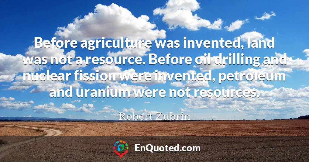 Before agriculture was invented, land was not a resource. Before oil drilling and nuclear fission were invented, petroleum and uranium were not resources.