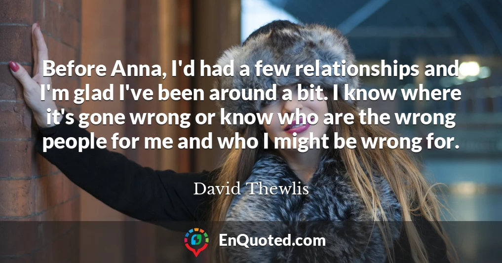 Before Anna, I'd had a few relationships and I'm glad I've been around a bit. I know where it's gone wrong or know who are the wrong people for me and who I might be wrong for.