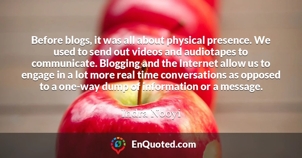 Before blogs, it was all about physical presence. We used to send out videos and audiotapes to communicate. Blogging and the Internet allow us to engage in a lot more real time conversations as opposed to a one-way dump of information or a message.