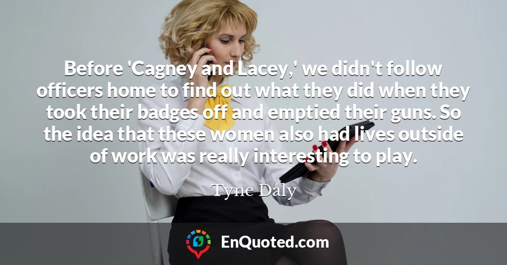 Before 'Cagney and Lacey,' we didn't follow officers home to find out what they did when they took their badges off and emptied their guns. So the idea that these women also had lives outside of work was really interesting to play.