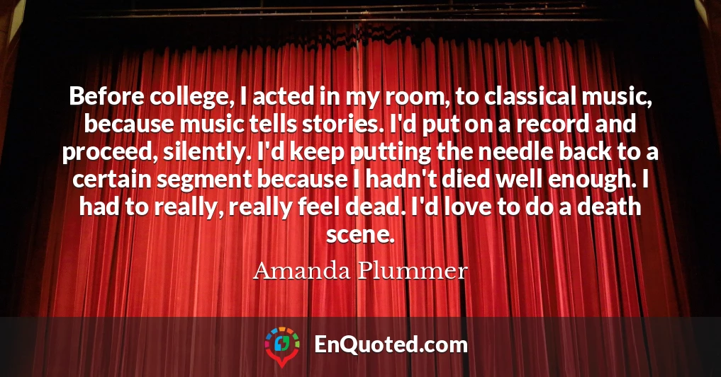 Before college, I acted in my room, to classical music, because music tells stories. I'd put on a record and proceed, silently. I'd keep putting the needle back to a certain segment because I hadn't died well enough. I had to really, really feel dead. I'd love to do a death scene.
