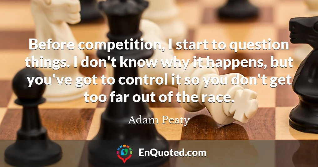 Before competition, I start to question things. I don't know why it happens, but you've got to control it so you don't get too far out of the race.