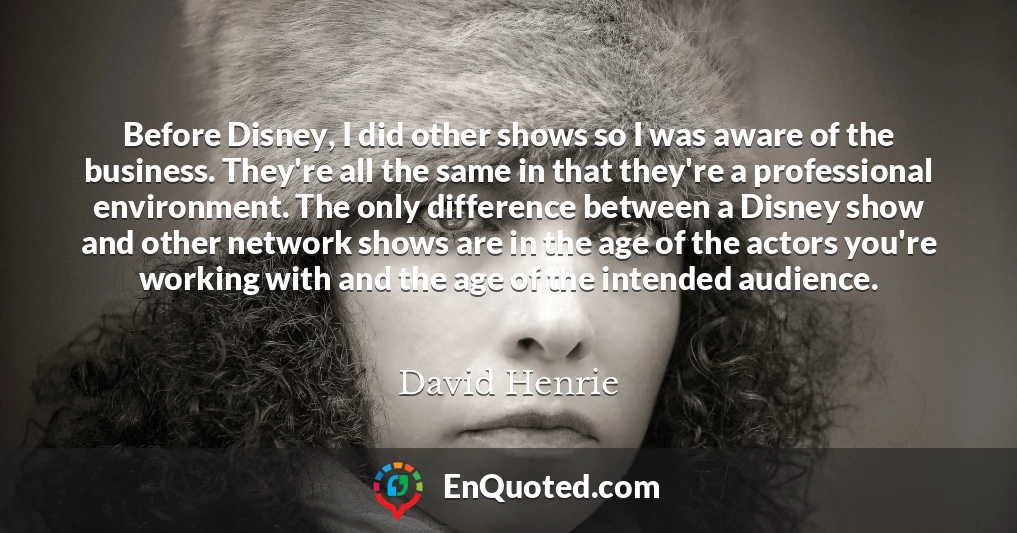 Before Disney, I did other shows so I was aware of the business. They're all the same in that they're a professional environment. The only difference between a Disney show and other network shows are in the age of the actors you're working with and the age of the intended audience.