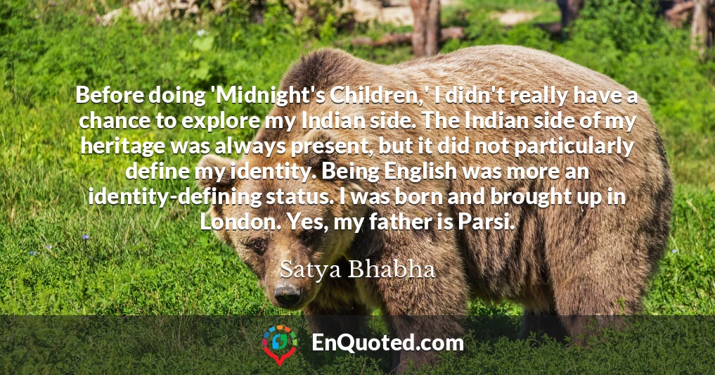 Before doing 'Midnight's Children,' I didn't really have a chance to explore my Indian side. The Indian side of my heritage was always present, but it did not particularly define my identity. Being English was more an identity-defining status. I was born and brought up in London. Yes, my father is Parsi.
