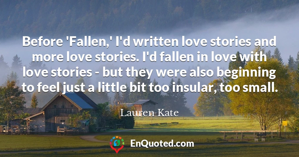 Before 'Fallen,' I'd written love stories and more love stories. I'd fallen in love with love stories - but they were also beginning to feel just a little bit too insular, too small.