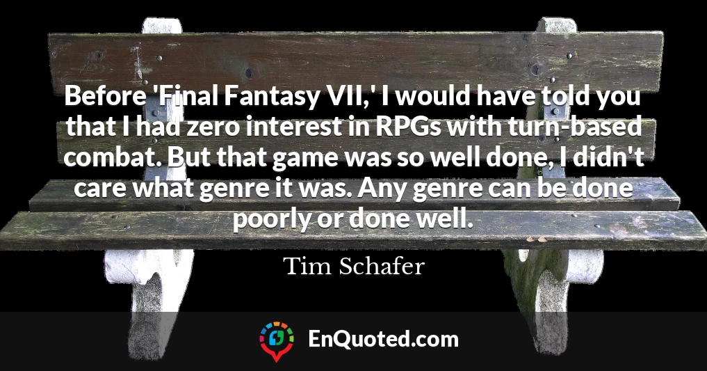 Before 'Final Fantasy VII,' I would have told you that I had zero interest in RPGs with turn-based combat. But that game was so well done, I didn't care what genre it was. Any genre can be done poorly or done well.