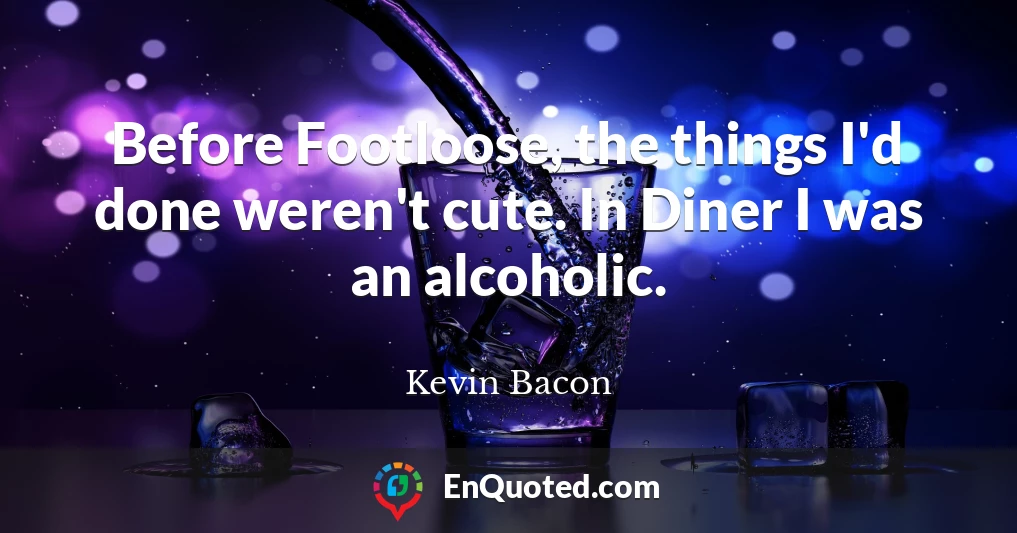 Before Footloose, the things I'd done weren't cute. In Diner I was an alcoholic.