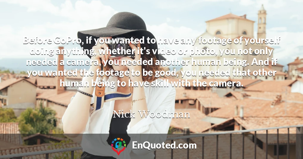 Before GoPro, if you wanted to have any footage of yourself doing anything, whether it's video or photo, you not only needed a camera, you needed another human being. And if you wanted the footage to be good, you needed that other human being to have skill with the camera.