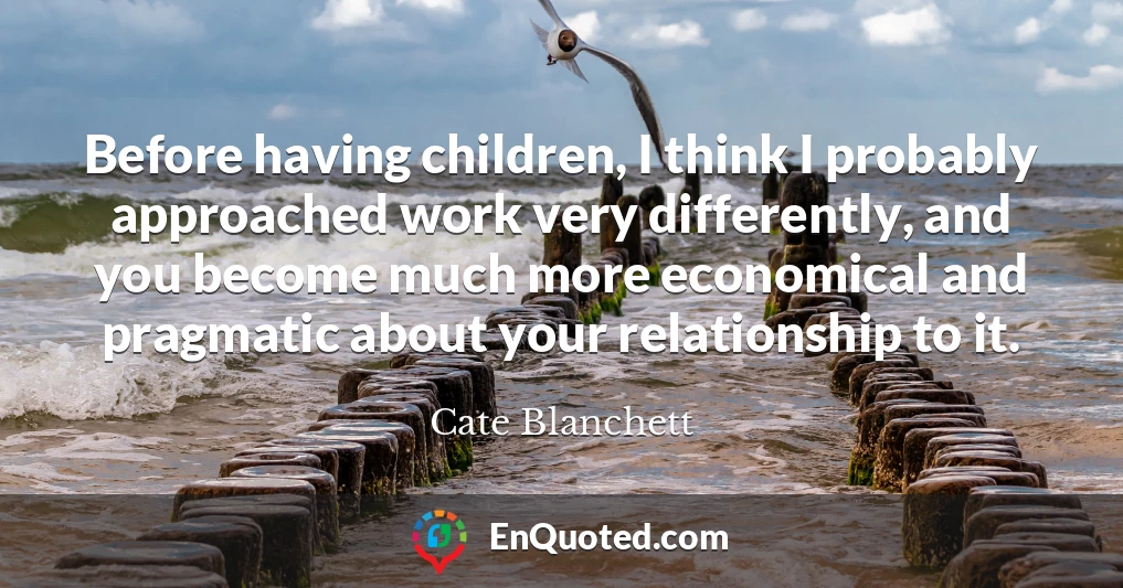 Before having children, I think I probably approached work very differently, and you become much more economical and pragmatic about your relationship to it.