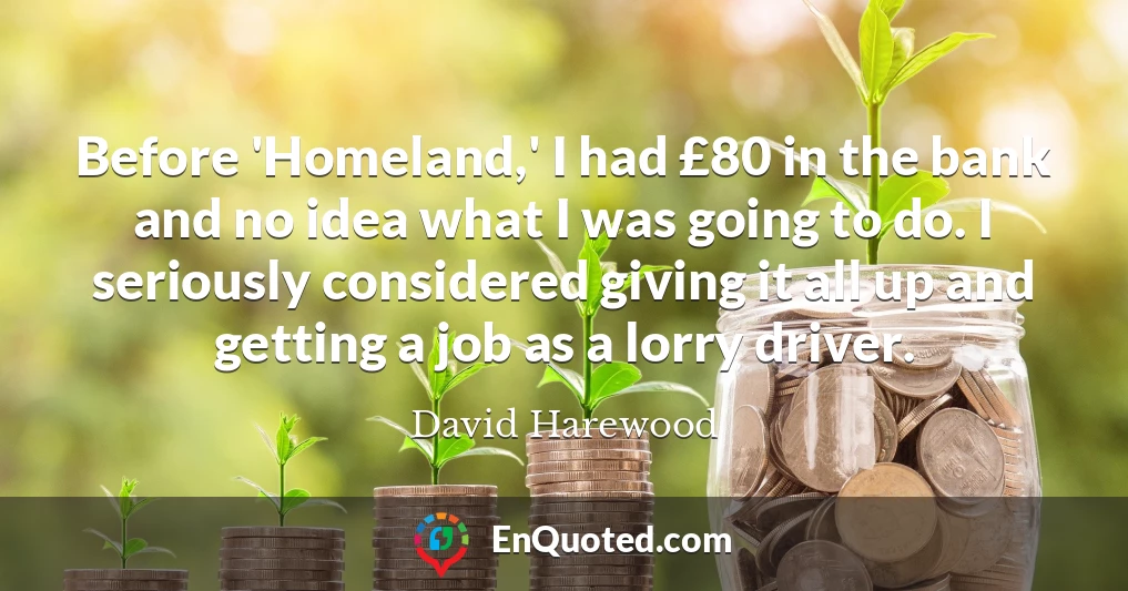 Before 'Homeland,' I had £80 in the bank and no idea what I was going to do. I seriously considered giving it all up and getting a job as a lorry driver.