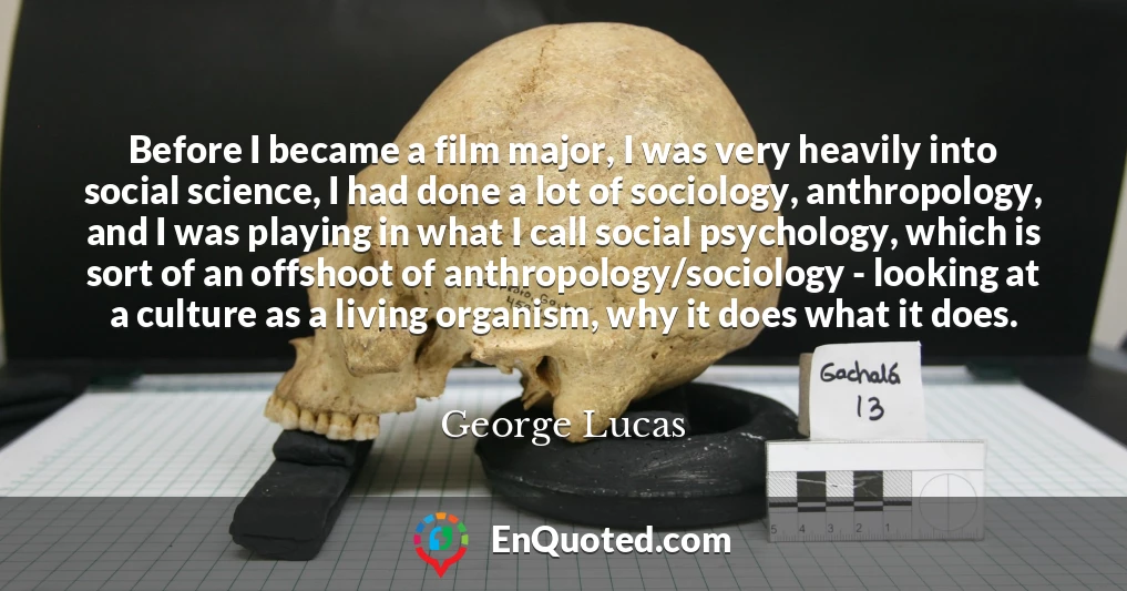 Before I became a film major, I was very heavily into social science, I had done a lot of sociology, anthropology, and I was playing in what I call social psychology, which is sort of an offshoot of anthropology/sociology - looking at a culture as a living organism, why it does what it does.