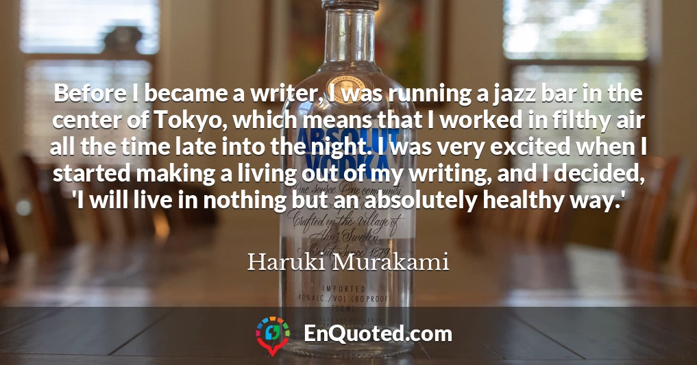 Before I became a writer, I was running a jazz bar in the center of Tokyo, which means that I worked in filthy air all the time late into the night. I was very excited when I started making a living out of my writing, and I decided, 'I will live in nothing but an absolutely healthy way.'