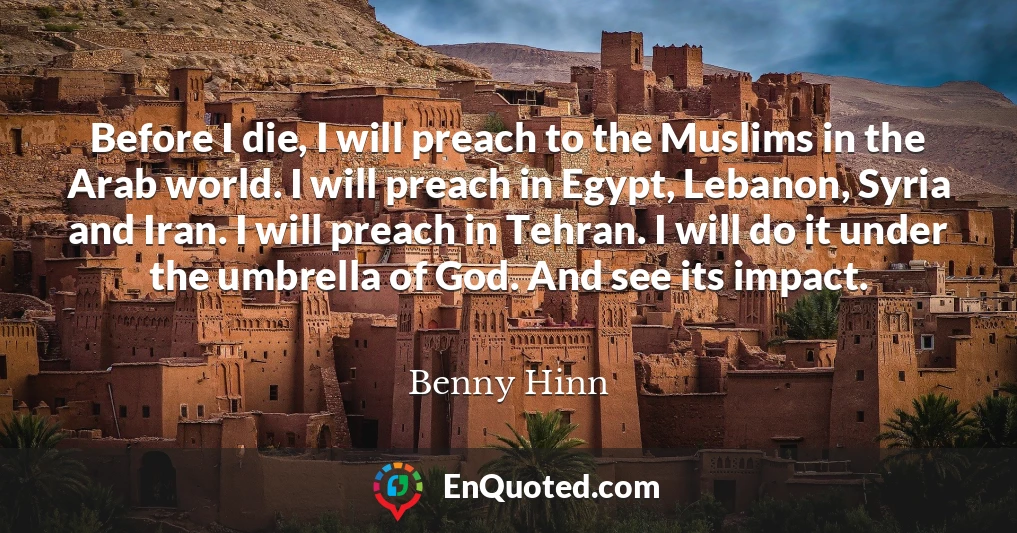 Before I die, I will preach to the Muslims in the Arab world. I will preach in Egypt, Lebanon, Syria and Iran. I will preach in Tehran. I will do it under the umbrella of God. And see its impact.