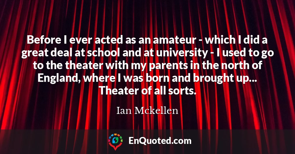 Before I ever acted as an amateur - which I did a great deal at school and at university - I used to go to the theater with my parents in the north of England, where I was born and brought up... Theater of all sorts.