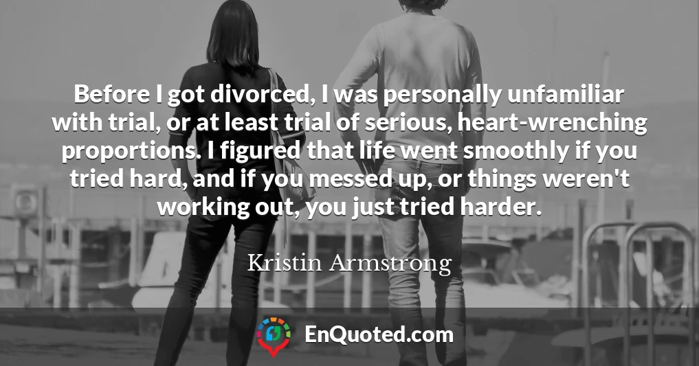 Before I got divorced, I was personally unfamiliar with trial, or at least trial of serious, heart-wrenching proportions. I figured that life went smoothly if you tried hard, and if you messed up, or things weren't working out, you just tried harder.