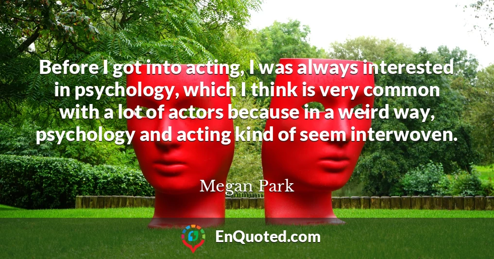 Before I got into acting, I was always interested in psychology, which I think is very common with a lot of actors because in a weird way, psychology and acting kind of seem interwoven.