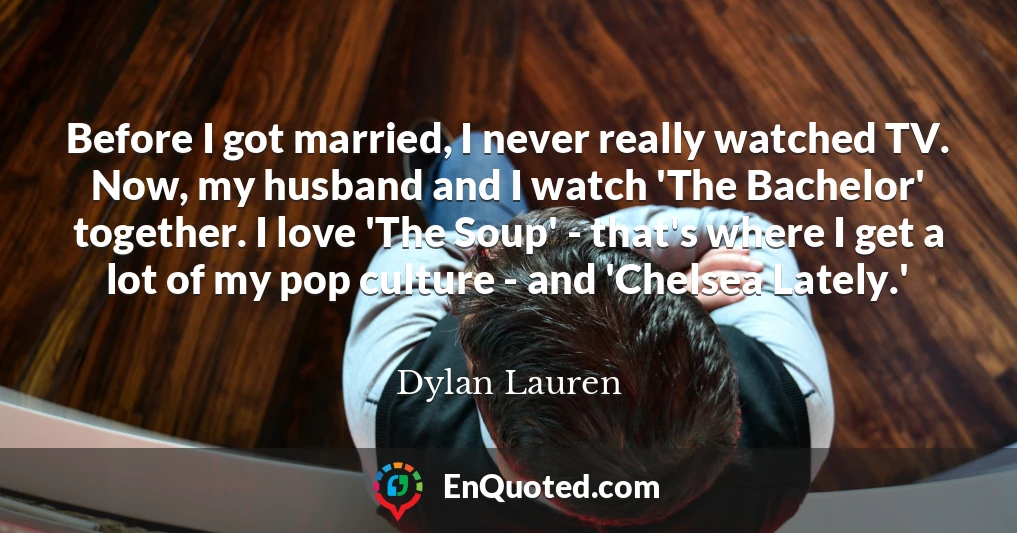 Before I got married, I never really watched TV. Now, my husband and I watch 'The Bachelor' together. I love 'The Soup' - that's where I get a lot of my pop culture - and 'Chelsea Lately.'