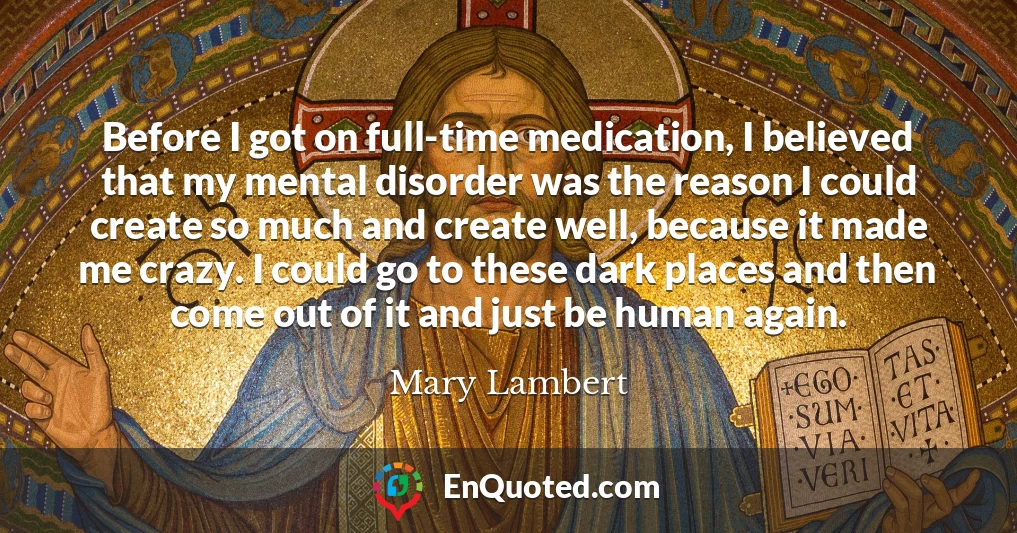 Before I got on full-time medication, I believed that my mental disorder was the reason I could create so much and create well, because it made me crazy. I could go to these dark places and then come out of it and just be human again.