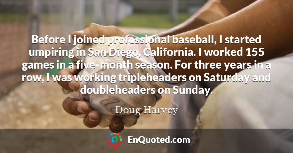 Before I joined professional baseball, I started umpiring in San Diego, California. I worked 155 games in a five-month season. For three years in a row, I was working tripleheaders on Saturday and doubleheaders on Sunday.