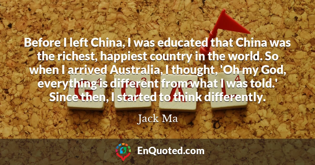 Before I left China, I was educated that China was the richest, happiest country in the world. So when I arrived Australia, I thought, 'Oh my God, everything is different from what I was told.' Since then, I started to think differently.