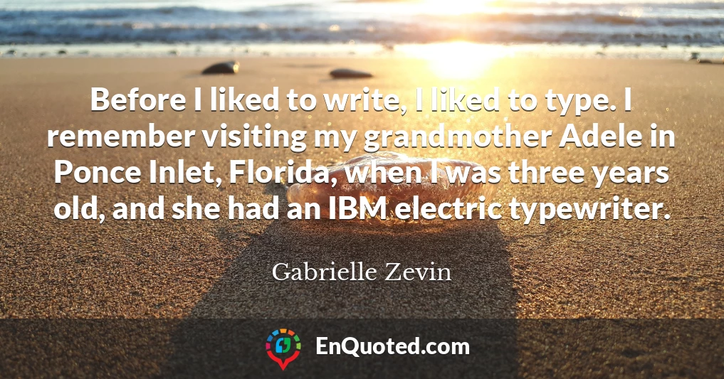 Before I liked to write, I liked to type. I remember visiting my grandmother Adele in Ponce Inlet, Florida, when I was three years old, and she had an IBM electric typewriter.