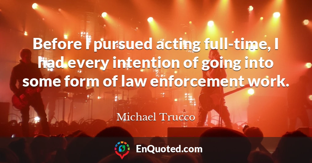 Before I pursued acting full-time, I had every intention of going into some form of law enforcement work.