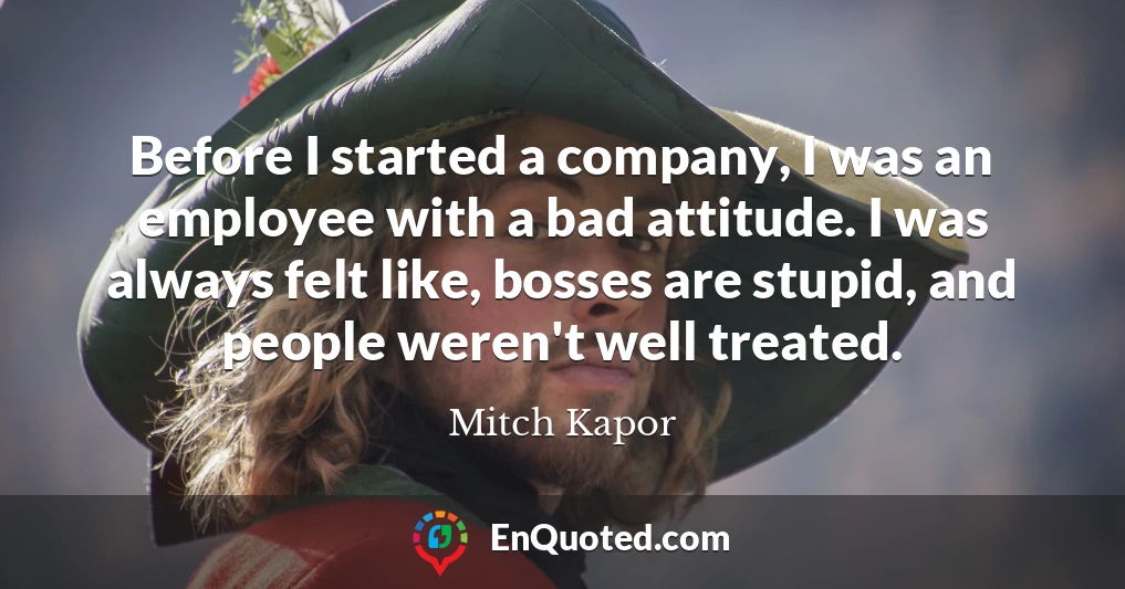 Before I started a company, I was an employee with a bad attitude. I was always felt like, bosses are stupid, and people weren't well treated.