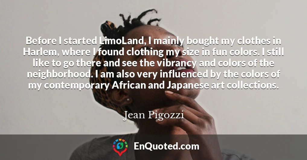 Before I started LimoLand, I mainly bought my clothes in Harlem, where I found clothing my size in fun colors. I still like to go there and see the vibrancy and colors of the neighborhood. I am also very influenced by the colors of my contemporary African and Japanese art collections.