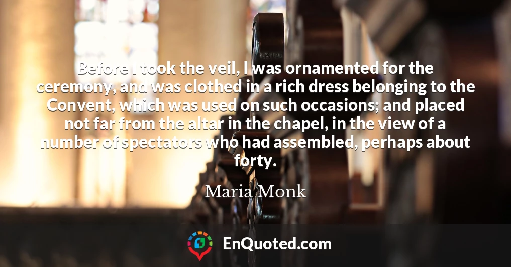 Before I took the veil, I was ornamented for the ceremony, and was clothed in a rich dress belonging to the Convent, which was used on such occasions; and placed not far from the altar in the chapel, in the view of a number of spectators who had assembled, perhaps about forty.