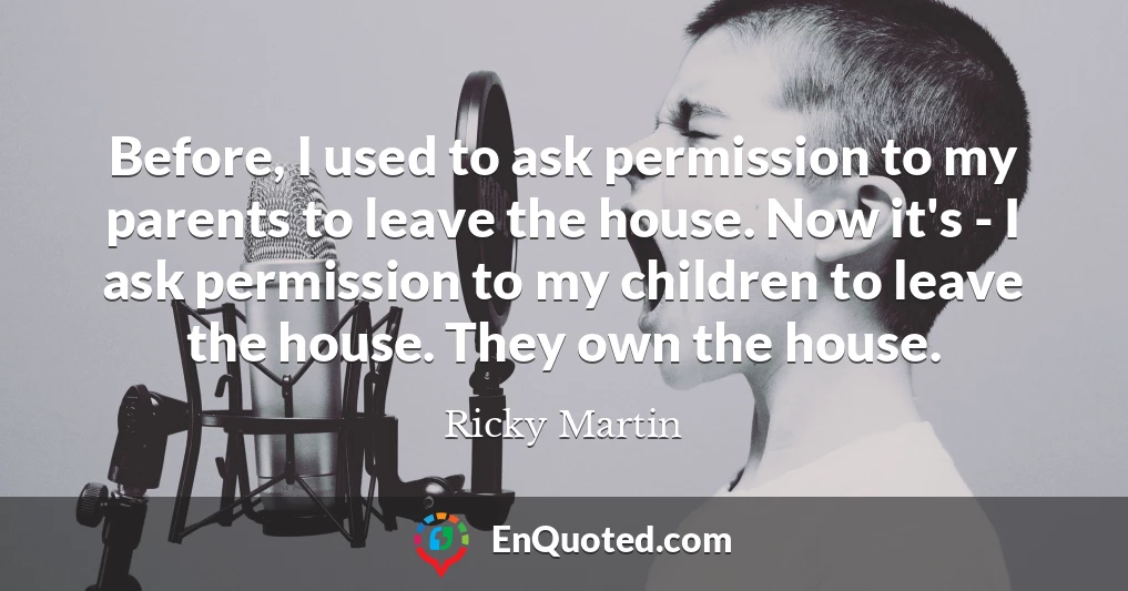 Before, I used to ask permission to my parents to leave the house. Now it's - I ask permission to my children to leave the house. They own the house.